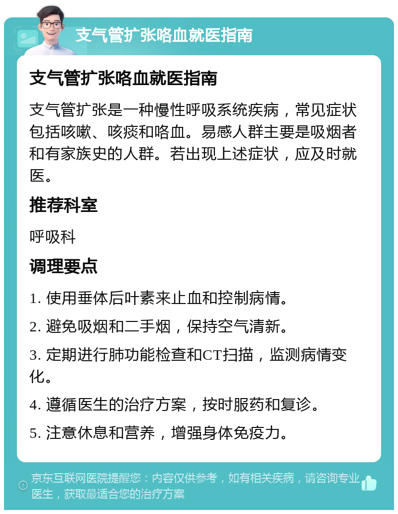 支气管扩张咯血就医指南 支气管扩张咯血就医指南 支气管扩张是一种慢性呼吸系统疾病，常见症状包括咳嗽、咳痰和咯血。易感人群主要是吸烟者和有家族史的人群。若出现上述症状，应及时就医。 推荐科室 呼吸科 调理要点 1. 使用垂体后叶素来止血和控制病情。 2. 避免吸烟和二手烟，保持空气清新。 3. 定期进行肺功能检查和CT扫描，监测病情变化。 4. 遵循医生的治疗方案，按时服药和复诊。 5. 注意休息和营养，增强身体免疫力。