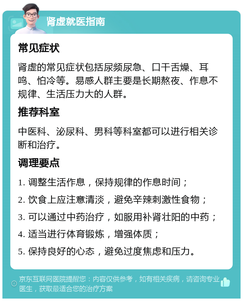 肾虚就医指南 常见症状 肾虚的常见症状包括尿频尿急、口干舌燥、耳鸣、怕冷等。易感人群主要是长期熬夜、作息不规律、生活压力大的人群。 推荐科室 中医科、泌尿科、男科等科室都可以进行相关诊断和治疗。 调理要点 1. 调整生活作息，保持规律的作息时间； 2. 饮食上应注意清淡，避免辛辣刺激性食物； 3. 可以通过中药治疗，如服用补肾壮阳的中药； 4. 适当进行体育锻炼，增强体质； 5. 保持良好的心态，避免过度焦虑和压力。