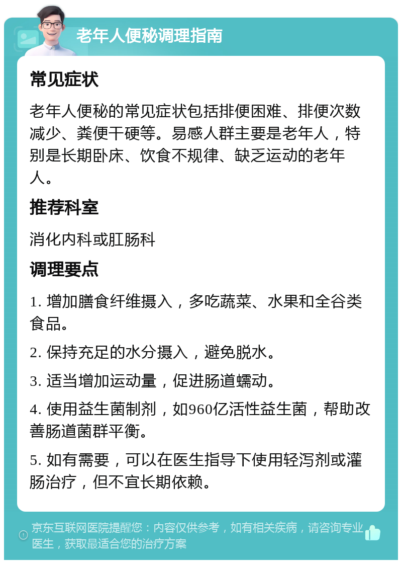 老年人便秘调理指南 常见症状 老年人便秘的常见症状包括排便困难、排便次数减少、粪便干硬等。易感人群主要是老年人，特别是长期卧床、饮食不规律、缺乏运动的老年人。 推荐科室 消化内科或肛肠科 调理要点 1. 增加膳食纤维摄入，多吃蔬菜、水果和全谷类食品。 2. 保持充足的水分摄入，避免脱水。 3. 适当增加运动量，促进肠道蠕动。 4. 使用益生菌制剂，如960亿活性益生菌，帮助改善肠道菌群平衡。 5. 如有需要，可以在医生指导下使用轻泻剂或灌肠治疗，但不宜长期依赖。