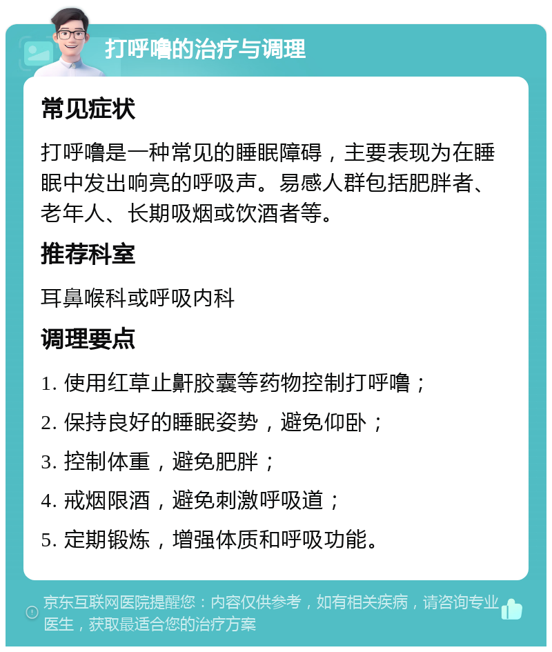 打呼噜的治疗与调理 常见症状 打呼噜是一种常见的睡眠障碍，主要表现为在睡眠中发出响亮的呼吸声。易感人群包括肥胖者、老年人、长期吸烟或饮酒者等。 推荐科室 耳鼻喉科或呼吸内科 调理要点 1. 使用红草止鼾胶囊等药物控制打呼噜； 2. 保持良好的睡眠姿势，避免仰卧； 3. 控制体重，避免肥胖； 4. 戒烟限酒，避免刺激呼吸道； 5. 定期锻炼，增强体质和呼吸功能。