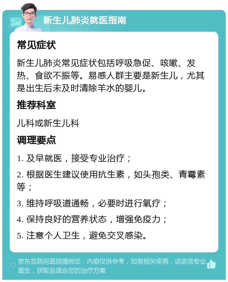 新生儿肺炎就医指南 常见症状 新生儿肺炎常见症状包括呼吸急促、咳嗽、发热、食欲不振等。易感人群主要是新生儿，尤其是出生后未及时清除羊水的婴儿。 推荐科室 儿科或新生儿科 调理要点 1. 及早就医，接受专业治疗； 2. 根据医生建议使用抗生素，如头孢类、青霉素等； 3. 维持呼吸道通畅，必要时进行氧疗； 4. 保持良好的营养状态，增强免疫力； 5. 注意个人卫生，避免交叉感染。