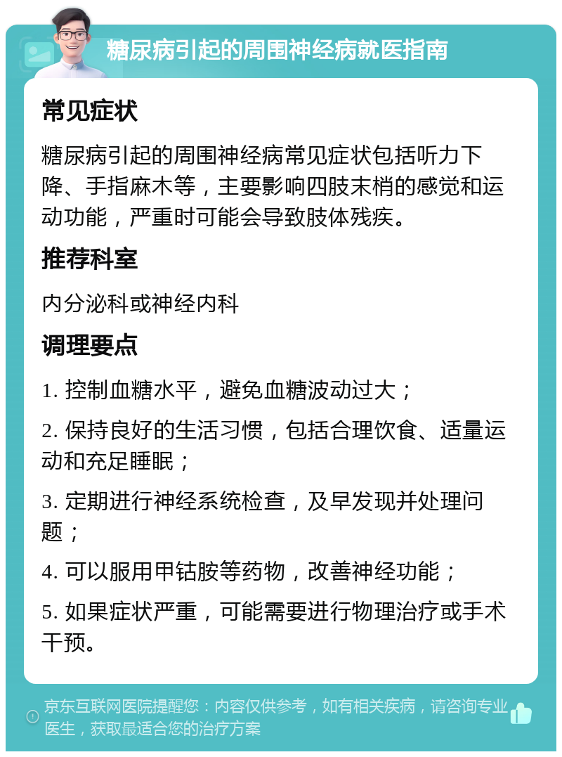 糖尿病引起的周围神经病就医指南 常见症状 糖尿病引起的周围神经病常见症状包括听力下降、手指麻木等，主要影响四肢末梢的感觉和运动功能，严重时可能会导致肢体残疾。 推荐科室 内分泌科或神经内科 调理要点 1. 控制血糖水平，避免血糖波动过大； 2. 保持良好的生活习惯，包括合理饮食、适量运动和充足睡眠； 3. 定期进行神经系统检查，及早发现并处理问题； 4. 可以服用甲钴胺等药物，改善神经功能； 5. 如果症状严重，可能需要进行物理治疗或手术干预。