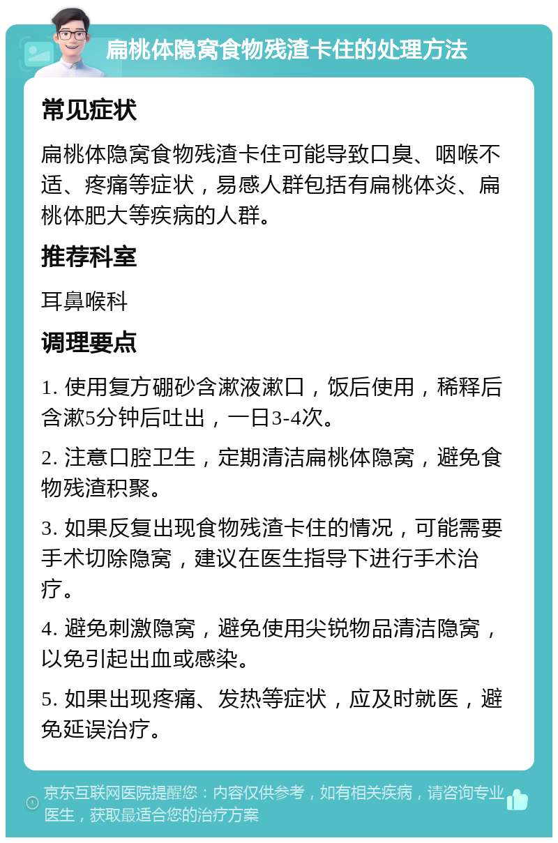 扁桃体隐窝食物残渣卡住的处理方法 常见症状 扁桃体隐窝食物残渣卡住可能导致口臭、咽喉不适、疼痛等症状，易感人群包括有扁桃体炎、扁桃体肥大等疾病的人群。 推荐科室 耳鼻喉科 调理要点 1. 使用复方硼砂含漱液漱口，饭后使用，稀释后含漱5分钟后吐出，一日3-4次。 2. 注意口腔卫生，定期清洁扁桃体隐窝，避免食物残渣积聚。 3. 如果反复出现食物残渣卡住的情况，可能需要手术切除隐窝，建议在医生指导下进行手术治疗。 4. 避免刺激隐窝，避免使用尖锐物品清洁隐窝，以免引起出血或感染。 5. 如果出现疼痛、发热等症状，应及时就医，避免延误治疗。