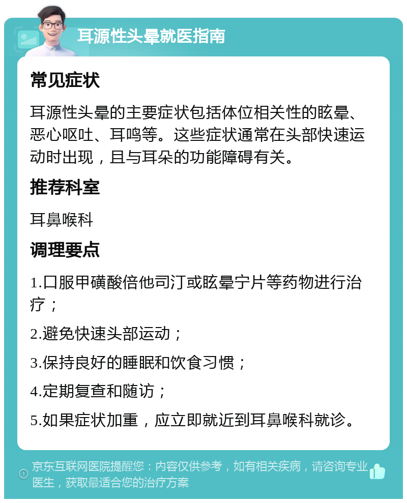 耳源性头晕就医指南 常见症状 耳源性头晕的主要症状包括体位相关性的眩晕、恶心呕吐、耳鸣等。这些症状通常在头部快速运动时出现，且与耳朵的功能障碍有关。 推荐科室 耳鼻喉科 调理要点 1.口服甲磺酸倍他司汀或眩晕宁片等药物进行治疗； 2.避免快速头部运动； 3.保持良好的睡眠和饮食习惯； 4.定期复查和随访； 5.如果症状加重，应立即就近到耳鼻喉科就诊。