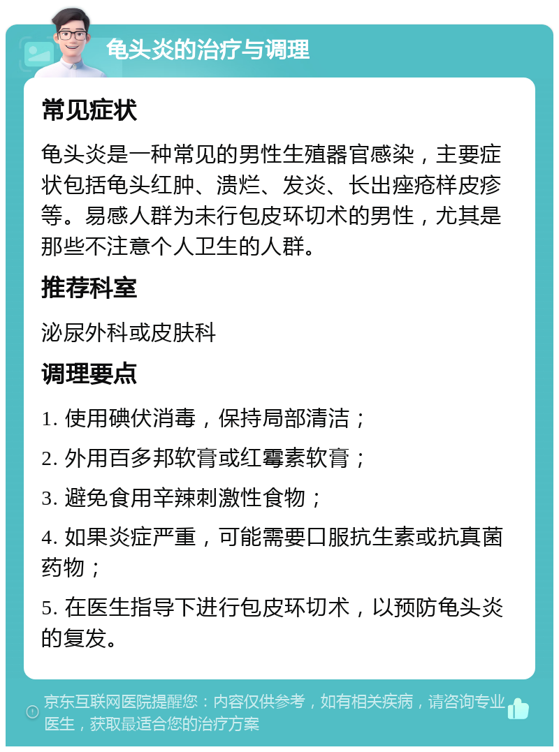 龟头炎的治疗与调理 常见症状 龟头炎是一种常见的男性生殖器官感染，主要症状包括龟头红肿、溃烂、发炎、长出痤疮样皮疹等。易感人群为未行包皮环切术的男性，尤其是那些不注意个人卫生的人群。 推荐科室 泌尿外科或皮肤科 调理要点 1. 使用碘伏消毒，保持局部清洁； 2. 外用百多邦软膏或红霉素软膏； 3. 避免食用辛辣刺激性食物； 4. 如果炎症严重，可能需要口服抗生素或抗真菌药物； 5. 在医生指导下进行包皮环切术，以预防龟头炎的复发。