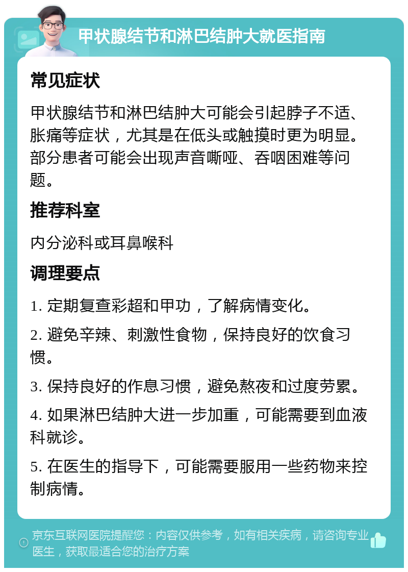 甲状腺结节和淋巴结肿大就医指南 常见症状 甲状腺结节和淋巴结肿大可能会引起脖子不适、胀痛等症状，尤其是在低头或触摸时更为明显。部分患者可能会出现声音嘶哑、吞咽困难等问题。 推荐科室 内分泌科或耳鼻喉科 调理要点 1. 定期复查彩超和甲功，了解病情变化。 2. 避免辛辣、刺激性食物，保持良好的饮食习惯。 3. 保持良好的作息习惯，避免熬夜和过度劳累。 4. 如果淋巴结肿大进一步加重，可能需要到血液科就诊。 5. 在医生的指导下，可能需要服用一些药物来控制病情。