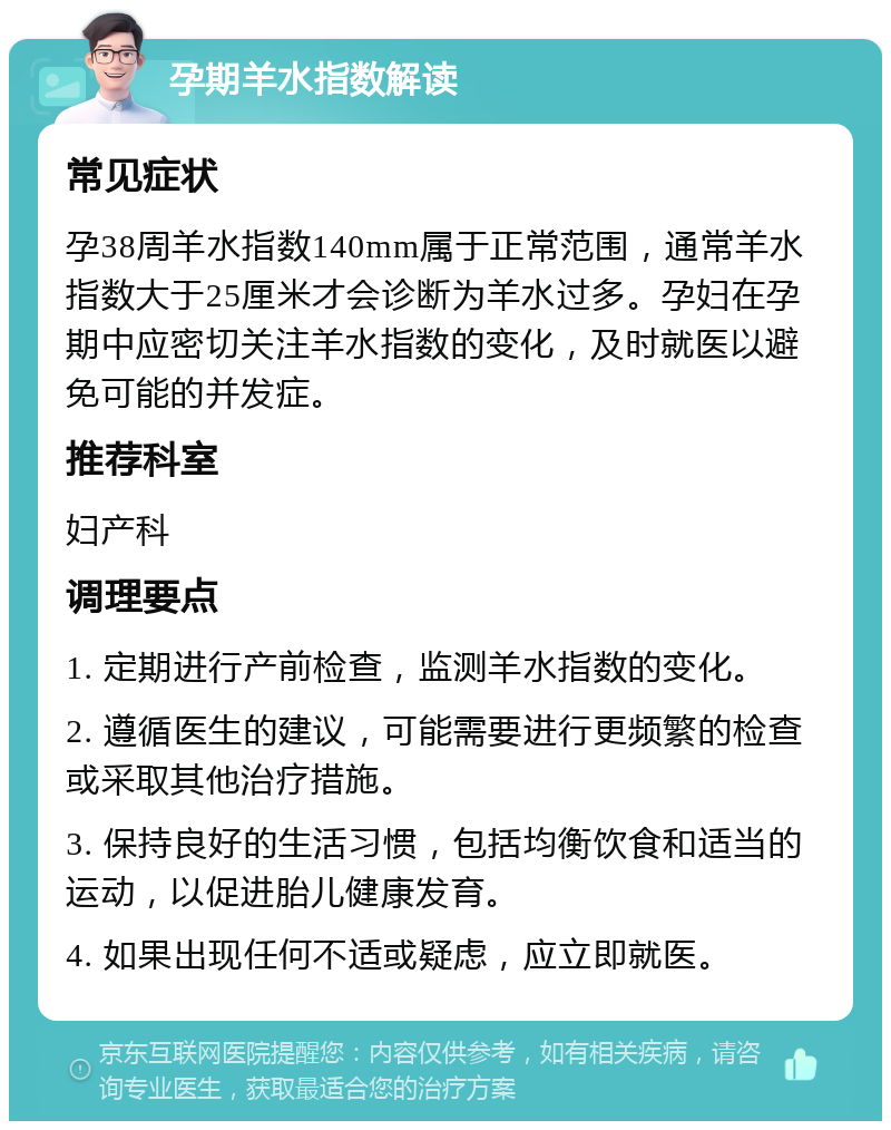 孕期羊水指数解读 常见症状 孕38周羊水指数140mm属于正常范围，通常羊水指数大于25厘米才会诊断为羊水过多。孕妇在孕期中应密切关注羊水指数的变化，及时就医以避免可能的并发症。 推荐科室 妇产科 调理要点 1. 定期进行产前检查，监测羊水指数的变化。 2. 遵循医生的建议，可能需要进行更频繁的检查或采取其他治疗措施。 3. 保持良好的生活习惯，包括均衡饮食和适当的运动，以促进胎儿健康发育。 4. 如果出现任何不适或疑虑，应立即就医。