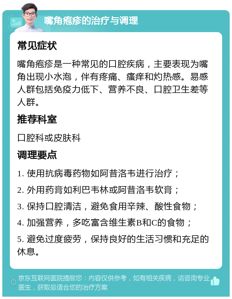 嘴角疱疹的治疗与调理 常见症状 嘴角疱疹是一种常见的口腔疾病，主要表现为嘴角出现小水泡，伴有疼痛、瘙痒和灼热感。易感人群包括免疫力低下、营养不良、口腔卫生差等人群。 推荐科室 口腔科或皮肤科 调理要点 1. 使用抗病毒药物如阿昔洛韦进行治疗； 2. 外用药膏如利巴韦林或阿昔洛韦软膏； 3. 保持口腔清洁，避免食用辛辣、酸性食物； 4. 加强营养，多吃富含维生素B和C的食物； 5. 避免过度疲劳，保持良好的生活习惯和充足的休息。