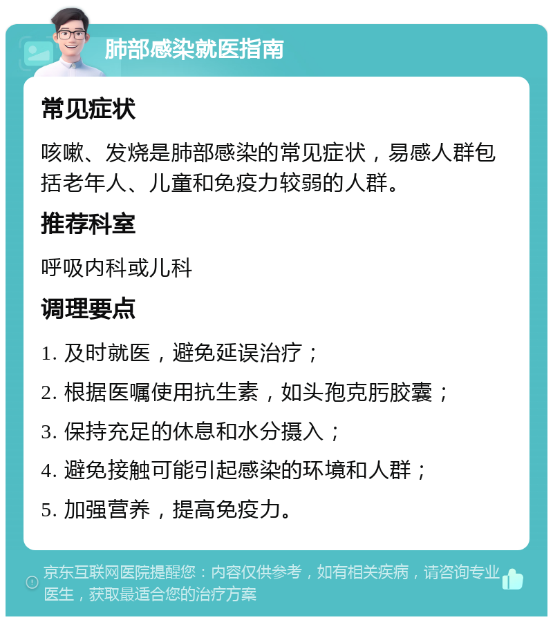 肺部感染就医指南 常见症状 咳嗽、发烧是肺部感染的常见症状，易感人群包括老年人、儿童和免疫力较弱的人群。 推荐科室 呼吸内科或儿科 调理要点 1. 及时就医，避免延误治疗； 2. 根据医嘱使用抗生素，如头孢克肟胶囊； 3. 保持充足的休息和水分摄入； 4. 避免接触可能引起感染的环境和人群； 5. 加强营养，提高免疫力。