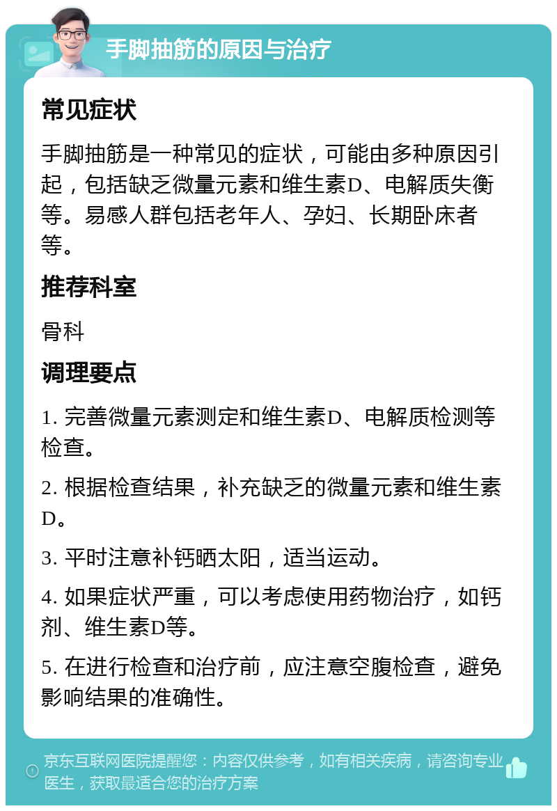 手脚抽筋的原因与治疗 常见症状 手脚抽筋是一种常见的症状，可能由多种原因引起，包括缺乏微量元素和维生素D、电解质失衡等。易感人群包括老年人、孕妇、长期卧床者等。 推荐科室 骨科 调理要点 1. 完善微量元素测定和维生素D、电解质检测等检查。 2. 根据检查结果，补充缺乏的微量元素和维生素D。 3. 平时注意补钙晒太阳，适当运动。 4. 如果症状严重，可以考虑使用药物治疗，如钙剂、维生素D等。 5. 在进行检查和治疗前，应注意空腹检查，避免影响结果的准确性。