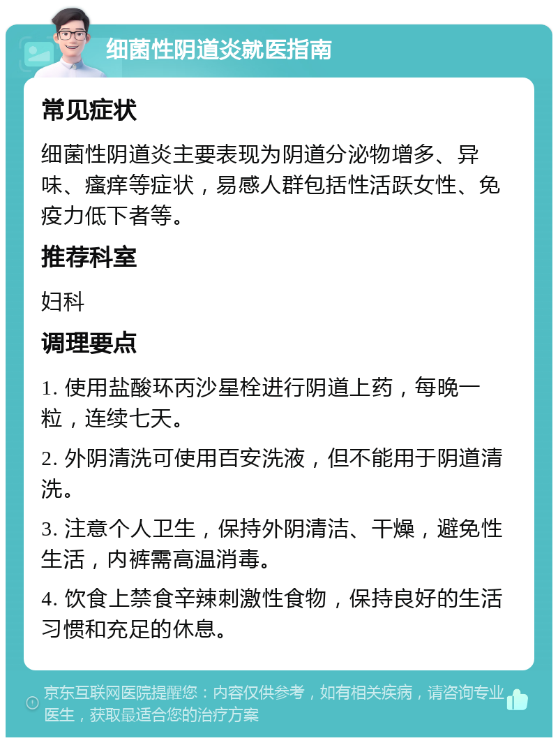 细菌性阴道炎就医指南 常见症状 细菌性阴道炎主要表现为阴道分泌物增多、异味、瘙痒等症状，易感人群包括性活跃女性、免疫力低下者等。 推荐科室 妇科 调理要点 1. 使用盐酸环丙沙星栓进行阴道上药，每晚一粒，连续七天。 2. 外阴清洗可使用百安洗液，但不能用于阴道清洗。 3. 注意个人卫生，保持外阴清洁、干燥，避免性生活，内裤需高温消毒。 4. 饮食上禁食辛辣刺激性食物，保持良好的生活习惯和充足的休息。