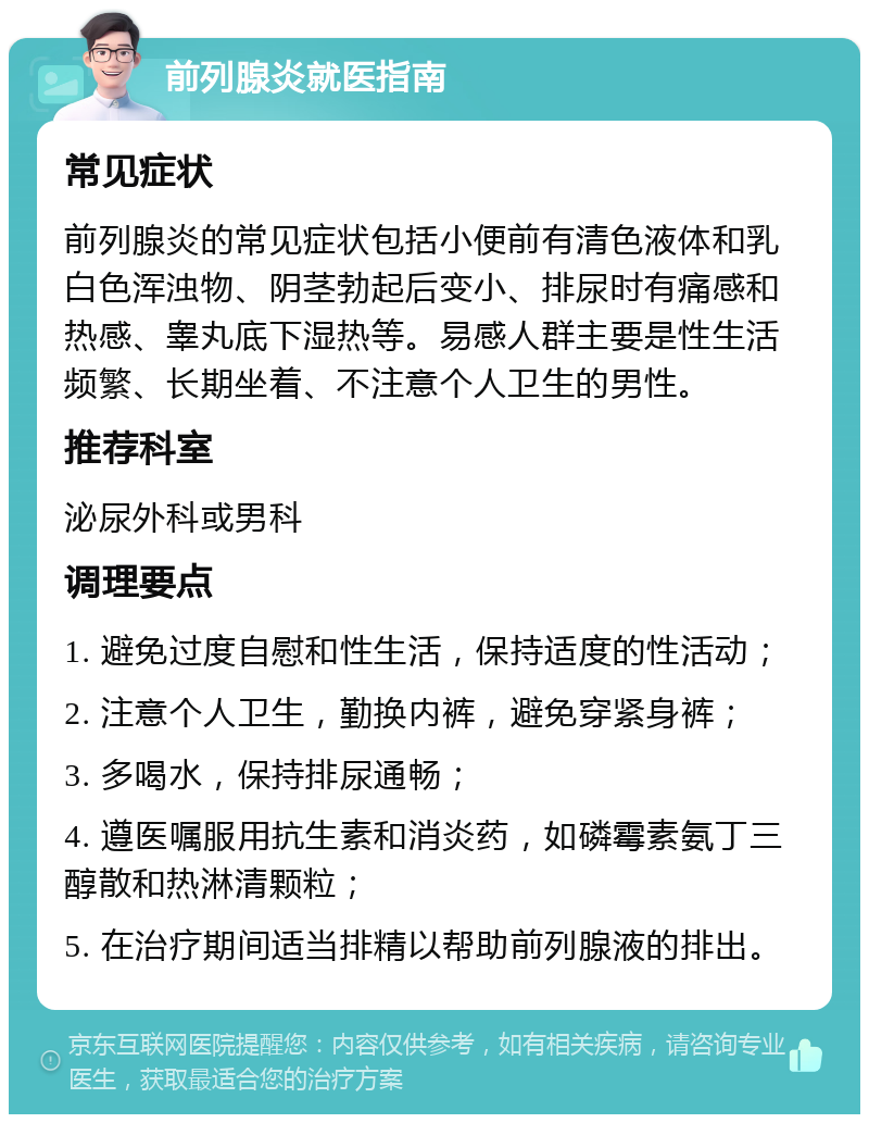 前列腺炎就医指南 常见症状 前列腺炎的常见症状包括小便前有清色液体和乳白色浑浊物、阴茎勃起后变小、排尿时有痛感和热感、睾丸底下湿热等。易感人群主要是性生活频繁、长期坐着、不注意个人卫生的男性。 推荐科室 泌尿外科或男科 调理要点 1. 避免过度自慰和性生活，保持适度的性活动； 2. 注意个人卫生，勤换内裤，避免穿紧身裤； 3. 多喝水，保持排尿通畅； 4. 遵医嘱服用抗生素和消炎药，如磷霉素氨丁三醇散和热淋清颗粒； 5. 在治疗期间适当排精以帮助前列腺液的排出。