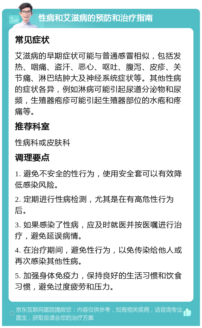 性病和艾滋病的预防和治疗指南 常见症状 艾滋病的早期症状可能与普通感冒相似，包括发热、咽痛、盗汗、恶心、呕吐、腹泻、皮疹、关节痛、淋巴结肿大及神经系统症状等。其他性病的症状各异，例如淋病可能引起尿道分泌物和尿频，生殖器疱疹可能引起生殖器部位的水疱和疼痛等。 推荐科室 性病科或皮肤科 调理要点 1. 避免不安全的性行为，使用安全套可以有效降低感染风险。 2. 定期进行性病检测，尤其是在有高危性行为后。 3. 如果感染了性病，应及时就医并按医嘱进行治疗，避免延误病情。 4. 在治疗期间，避免性行为，以免传染给他人或再次感染其他性病。 5. 加强身体免疫力，保持良好的生活习惯和饮食习惯，避免过度疲劳和压力。