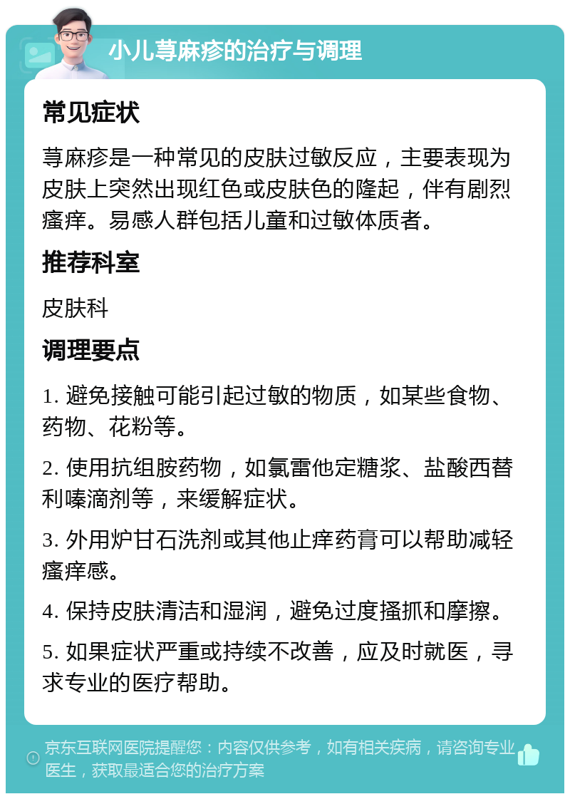 小儿荨麻疹的治疗与调理 常见症状 荨麻疹是一种常见的皮肤过敏反应，主要表现为皮肤上突然出现红色或皮肤色的隆起，伴有剧烈瘙痒。易感人群包括儿童和过敏体质者。 推荐科室 皮肤科 调理要点 1. 避免接触可能引起过敏的物质，如某些食物、药物、花粉等。 2. 使用抗组胺药物，如氯雷他定糖浆、盐酸西替利嗪滴剂等，来缓解症状。 3. 外用炉甘石洗剂或其他止痒药膏可以帮助减轻瘙痒感。 4. 保持皮肤清洁和湿润，避免过度搔抓和摩擦。 5. 如果症状严重或持续不改善，应及时就医，寻求专业的医疗帮助。