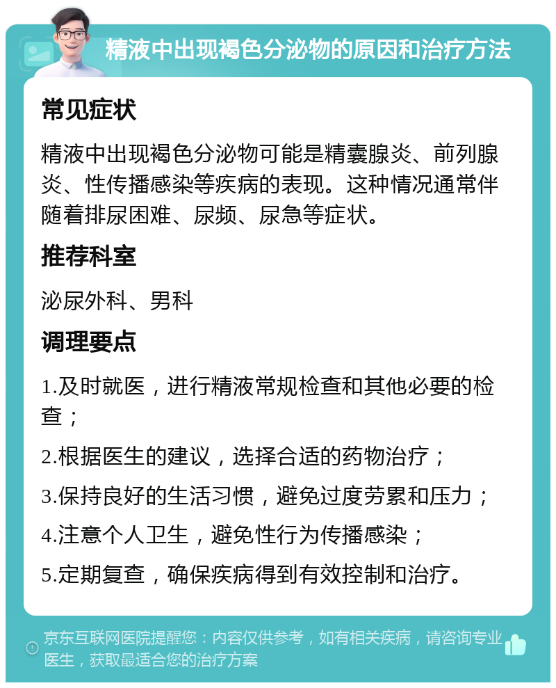 精液中出现褐色分泌物的原因和治疗方法 常见症状 精液中出现褐色分泌物可能是精囊腺炎、前列腺炎、性传播感染等疾病的表现。这种情况通常伴随着排尿困难、尿频、尿急等症状。 推荐科室 泌尿外科、男科 调理要点 1.及时就医，进行精液常规检查和其他必要的检查； 2.根据医生的建议，选择合适的药物治疗； 3.保持良好的生活习惯，避免过度劳累和压力； 4.注意个人卫生，避免性行为传播感染； 5.定期复查，确保疾病得到有效控制和治疗。