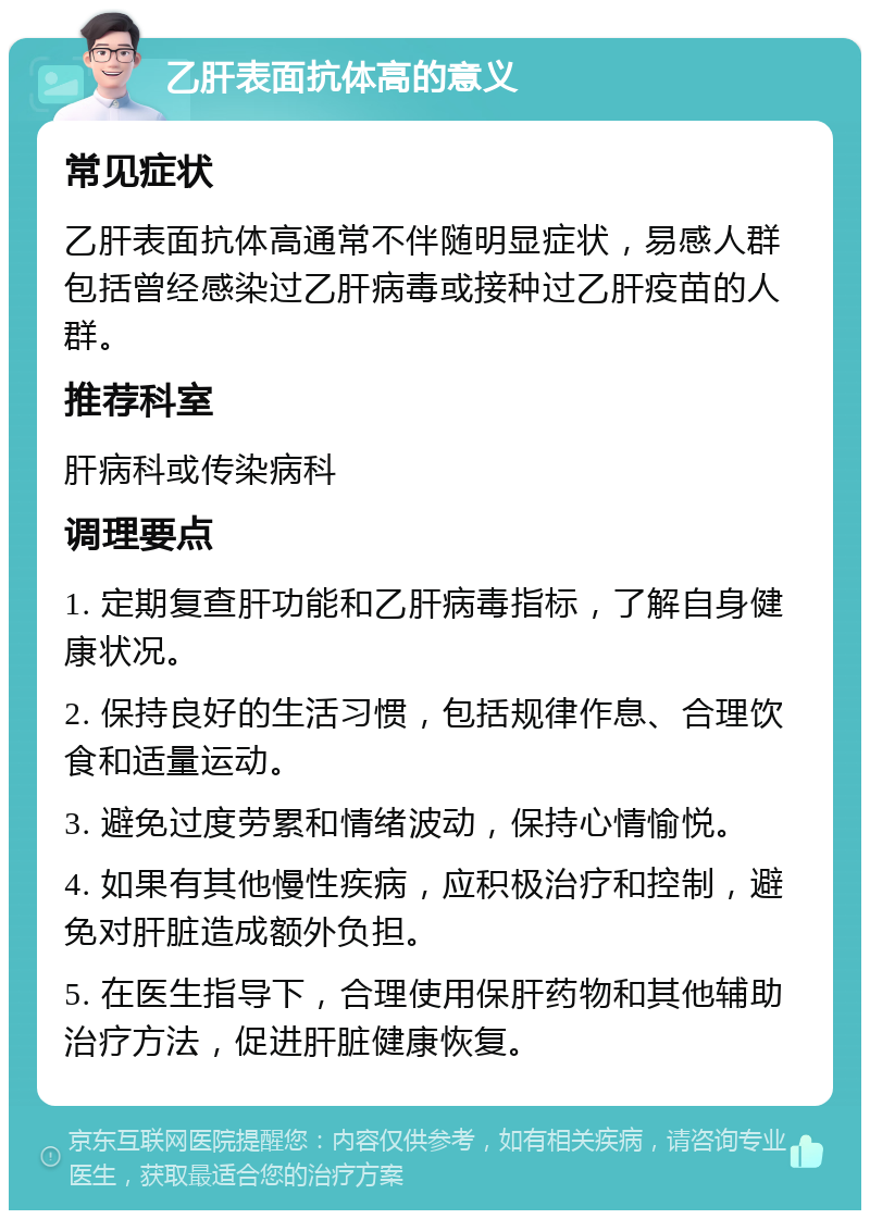 乙肝表面抗体高的意义 常见症状 乙肝表面抗体高通常不伴随明显症状，易感人群包括曾经感染过乙肝病毒或接种过乙肝疫苗的人群。 推荐科室 肝病科或传染病科 调理要点 1. 定期复查肝功能和乙肝病毒指标，了解自身健康状况。 2. 保持良好的生活习惯，包括规律作息、合理饮食和适量运动。 3. 避免过度劳累和情绪波动，保持心情愉悦。 4. 如果有其他慢性疾病，应积极治疗和控制，避免对肝脏造成额外负担。 5. 在医生指导下，合理使用保肝药物和其他辅助治疗方法，促进肝脏健康恢复。