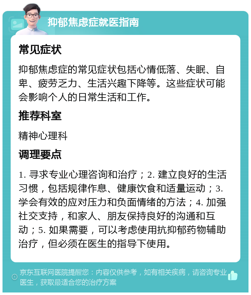 抑郁焦虑症就医指南 常见症状 抑郁焦虑症的常见症状包括心情低落、失眠、自卑、疲劳乏力、生活兴趣下降等。这些症状可能会影响个人的日常生活和工作。 推荐科室 精神心理科 调理要点 1. 寻求专业心理咨询和治疗；2. 建立良好的生活习惯，包括规律作息、健康饮食和适量运动；3. 学会有效的应对压力和负面情绪的方法；4. 加强社交支持，和家人、朋友保持良好的沟通和互动；5. 如果需要，可以考虑使用抗抑郁药物辅助治疗，但必须在医生的指导下使用。