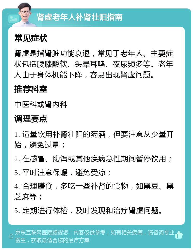 肾虚老年人补肾壮阳指南 常见症状 肾虚是指肾脏功能衰退，常见于老年人。主要症状包括腰膝酸软、头晕耳鸣、夜尿频多等。老年人由于身体机能下降，容易出现肾虚问题。 推荐科室 中医科或肾内科 调理要点 1. 适量饮用补肾壮阳的药酒，但要注意从少量开始，避免过量； 2. 在感冒、腹泻或其他疾病急性期间暂停饮用； 3. 平时注意保暖，避免受凉； 4. 合理膳食，多吃一些补肾的食物，如黑豆、黑芝麻等； 5. 定期进行体检，及时发现和治疗肾虚问题。