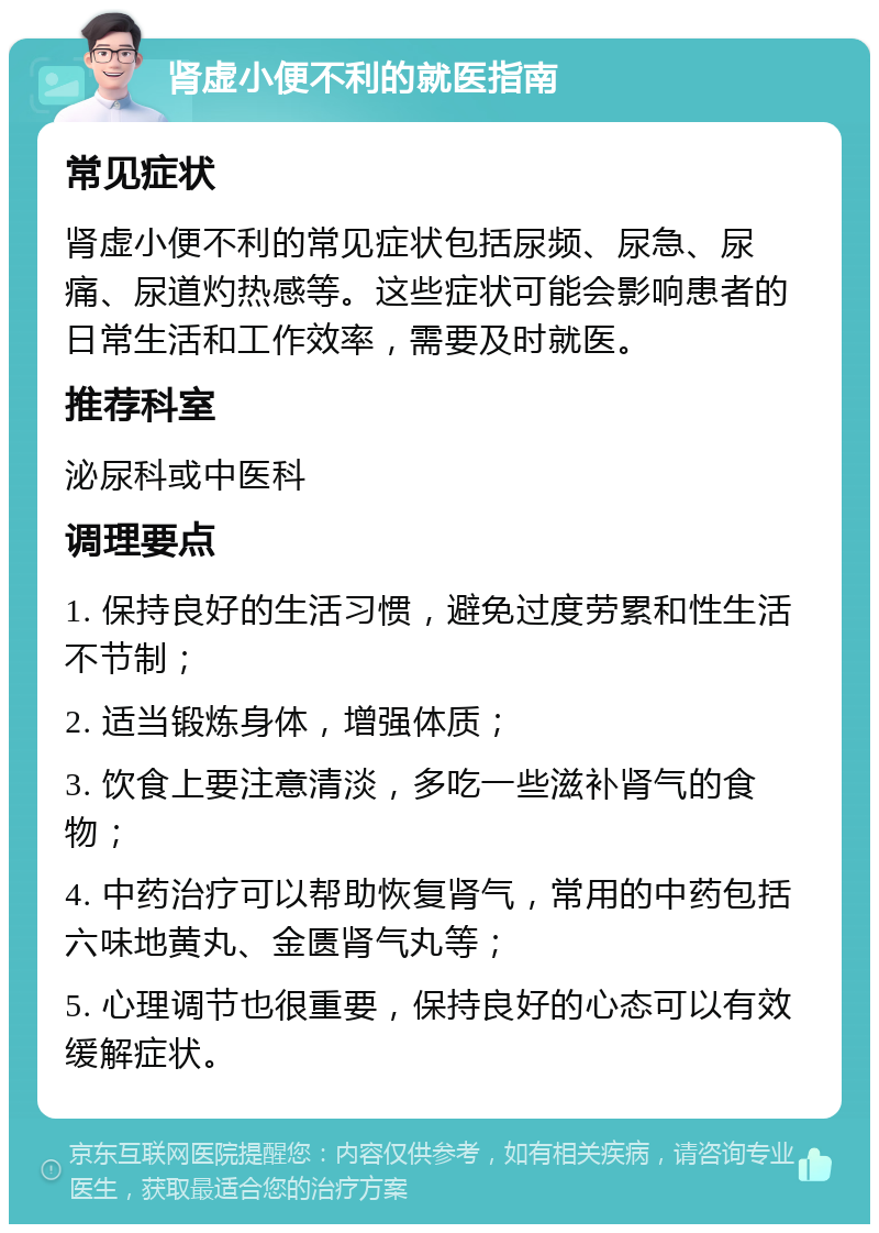 肾虚小便不利的就医指南 常见症状 肾虚小便不利的常见症状包括尿频、尿急、尿痛、尿道灼热感等。这些症状可能会影响患者的日常生活和工作效率，需要及时就医。 推荐科室 泌尿科或中医科 调理要点 1. 保持良好的生活习惯，避免过度劳累和性生活不节制； 2. 适当锻炼身体，增强体质； 3. 饮食上要注意清淡，多吃一些滋补肾气的食物； 4. 中药治疗可以帮助恢复肾气，常用的中药包括六味地黄丸、金匮肾气丸等； 5. 心理调节也很重要，保持良好的心态可以有效缓解症状。