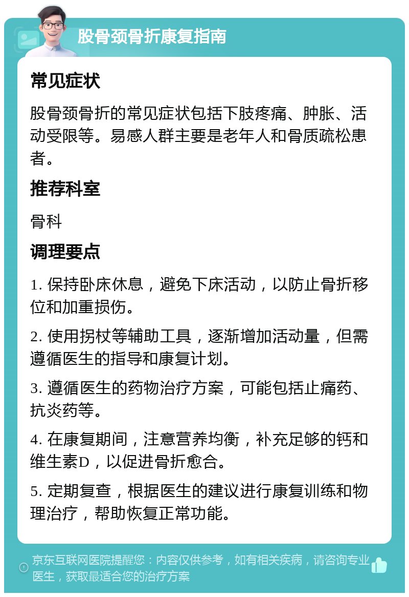 股骨颈骨折康复指南 常见症状 股骨颈骨折的常见症状包括下肢疼痛、肿胀、活动受限等。易感人群主要是老年人和骨质疏松患者。 推荐科室 骨科 调理要点 1. 保持卧床休息，避免下床活动，以防止骨折移位和加重损伤。 2. 使用拐杖等辅助工具，逐渐增加活动量，但需遵循医生的指导和康复计划。 3. 遵循医生的药物治疗方案，可能包括止痛药、抗炎药等。 4. 在康复期间，注意营养均衡，补充足够的钙和维生素D，以促进骨折愈合。 5. 定期复查，根据医生的建议进行康复训练和物理治疗，帮助恢复正常功能。