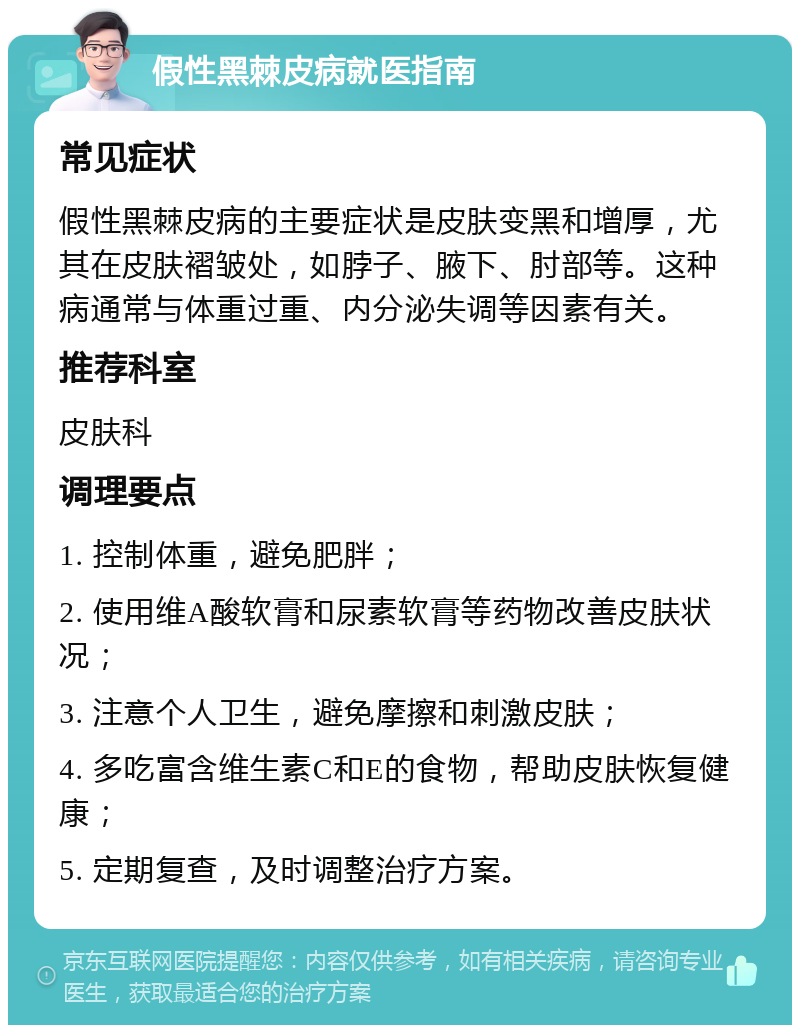 假性黑棘皮病就医指南 常见症状 假性黑棘皮病的主要症状是皮肤变黑和增厚，尤其在皮肤褶皱处，如脖子、腋下、肘部等。这种病通常与体重过重、内分泌失调等因素有关。 推荐科室 皮肤科 调理要点 1. 控制体重，避免肥胖； 2. 使用维A酸软膏和尿素软膏等药物改善皮肤状况； 3. 注意个人卫生，避免摩擦和刺激皮肤； 4. 多吃富含维生素C和E的食物，帮助皮肤恢复健康； 5. 定期复查，及时调整治疗方案。