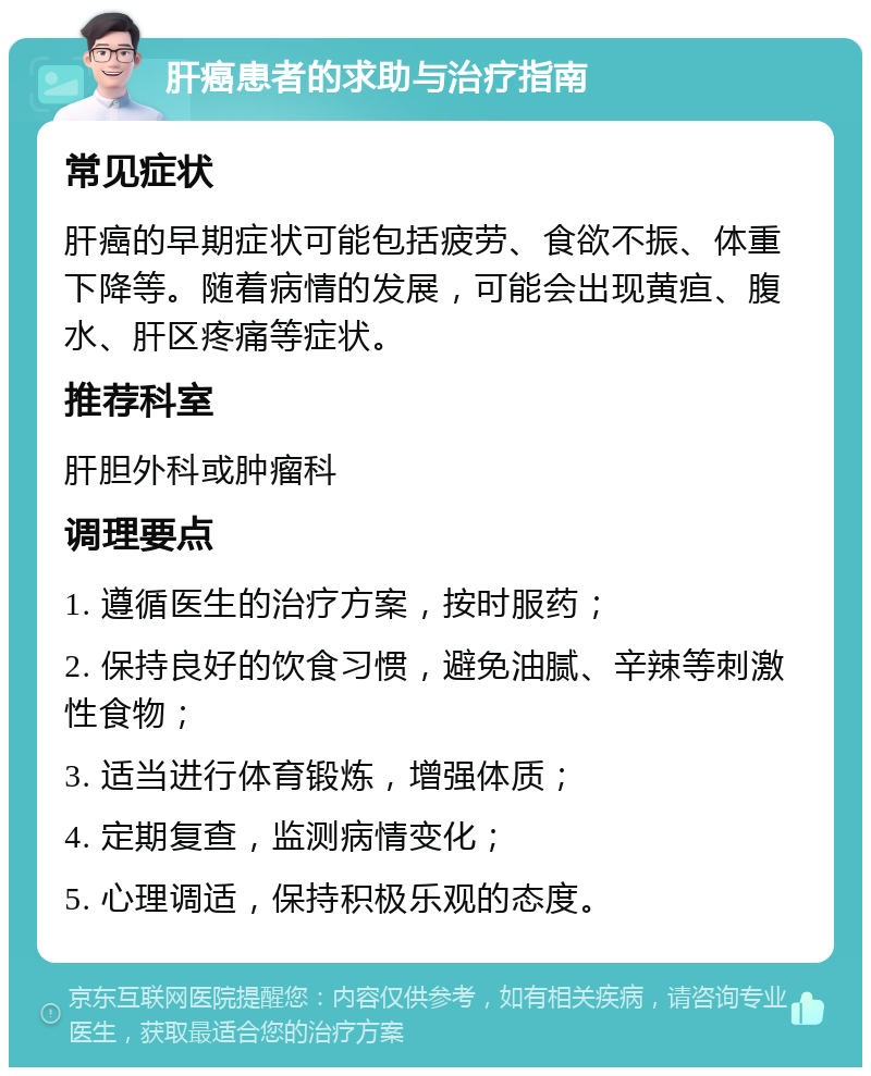 肝癌患者的求助与治疗指南 常见症状 肝癌的早期症状可能包括疲劳、食欲不振、体重下降等。随着病情的发展，可能会出现黄疸、腹水、肝区疼痛等症状。 推荐科室 肝胆外科或肿瘤科 调理要点 1. 遵循医生的治疗方案，按时服药； 2. 保持良好的饮食习惯，避免油腻、辛辣等刺激性食物； 3. 适当进行体育锻炼，增强体质； 4. 定期复查，监测病情变化； 5. 心理调适，保持积极乐观的态度。