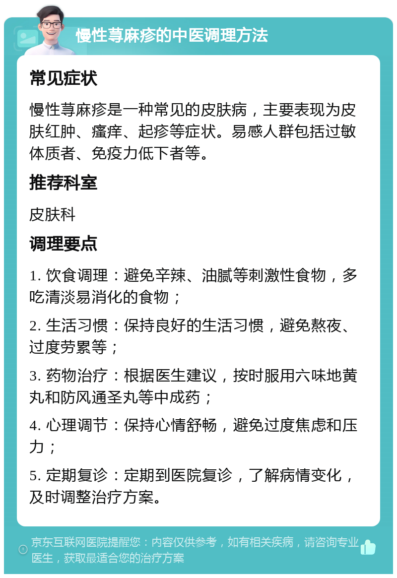 慢性荨麻疹的中医调理方法 常见症状 慢性荨麻疹是一种常见的皮肤病，主要表现为皮肤红肿、瘙痒、起疹等症状。易感人群包括过敏体质者、免疫力低下者等。 推荐科室 皮肤科 调理要点 1. 饮食调理：避免辛辣、油腻等刺激性食物，多吃清淡易消化的食物； 2. 生活习惯：保持良好的生活习惯，避免熬夜、过度劳累等； 3. 药物治疗：根据医生建议，按时服用六味地黄丸和防风通圣丸等中成药； 4. 心理调节：保持心情舒畅，避免过度焦虑和压力； 5. 定期复诊：定期到医院复诊，了解病情变化，及时调整治疗方案。