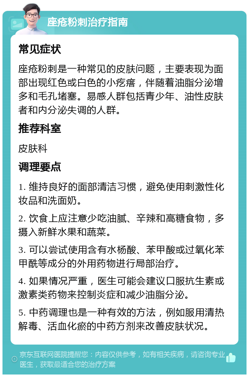 座疮粉刺治疗指南 常见症状 座疮粉刺是一种常见的皮肤问题，主要表现为面部出现红色或白色的小疙瘩，伴随着油脂分泌增多和毛孔堵塞。易感人群包括青少年、油性皮肤者和内分泌失调的人群。 推荐科室 皮肤科 调理要点 1. 维持良好的面部清洁习惯，避免使用刺激性化妆品和洗面奶。 2. 饮食上应注意少吃油腻、辛辣和高糖食物，多摄入新鲜水果和蔬菜。 3. 可以尝试使用含有水杨酸、苯甲酸或过氧化苯甲酰等成分的外用药物进行局部治疗。 4. 如果情况严重，医生可能会建议口服抗生素或激素类药物来控制炎症和减少油脂分泌。 5. 中药调理也是一种有效的方法，例如服用清热解毒、活血化瘀的中药方剂来改善皮肤状况。