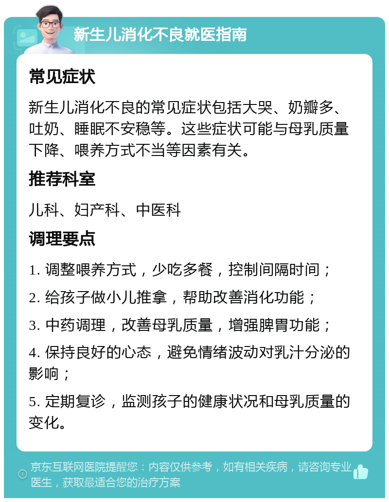 新生儿消化不良就医指南 常见症状 新生儿消化不良的常见症状包括大哭、奶瓣多、吐奶、睡眠不安稳等。这些症状可能与母乳质量下降、喂养方式不当等因素有关。 推荐科室 儿科、妇产科、中医科 调理要点 1. 调整喂养方式，少吃多餐，控制间隔时间； 2. 给孩子做小儿推拿，帮助改善消化功能； 3. 中药调理，改善母乳质量，增强脾胃功能； 4. 保持良好的心态，避免情绪波动对乳汁分泌的影响； 5. 定期复诊，监测孩子的健康状况和母乳质量的变化。