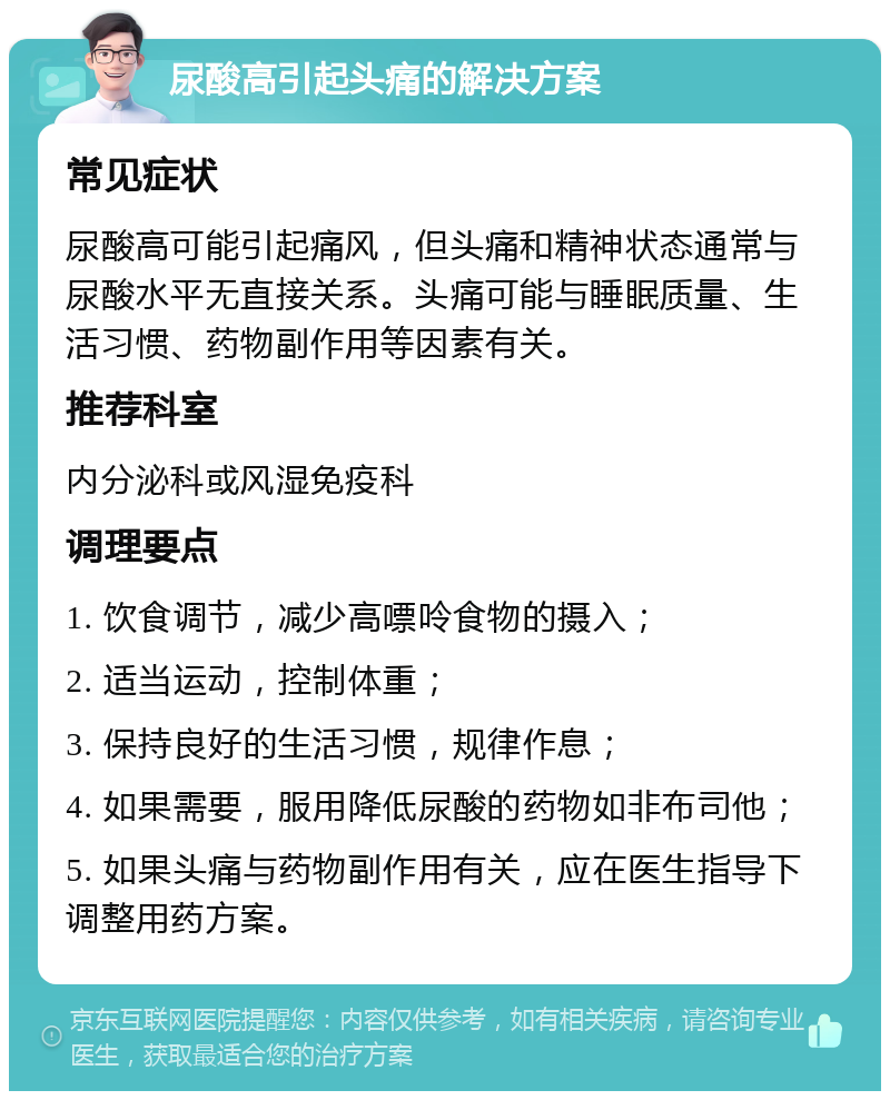 尿酸高引起头痛的解决方案 常见症状 尿酸高可能引起痛风，但头痛和精神状态通常与尿酸水平无直接关系。头痛可能与睡眠质量、生活习惯、药物副作用等因素有关。 推荐科室 内分泌科或风湿免疫科 调理要点 1. 饮食调节，减少高嘌呤食物的摄入； 2. 适当运动，控制体重； 3. 保持良好的生活习惯，规律作息； 4. 如果需要，服用降低尿酸的药物如非布司他； 5. 如果头痛与药物副作用有关，应在医生指导下调整用药方案。