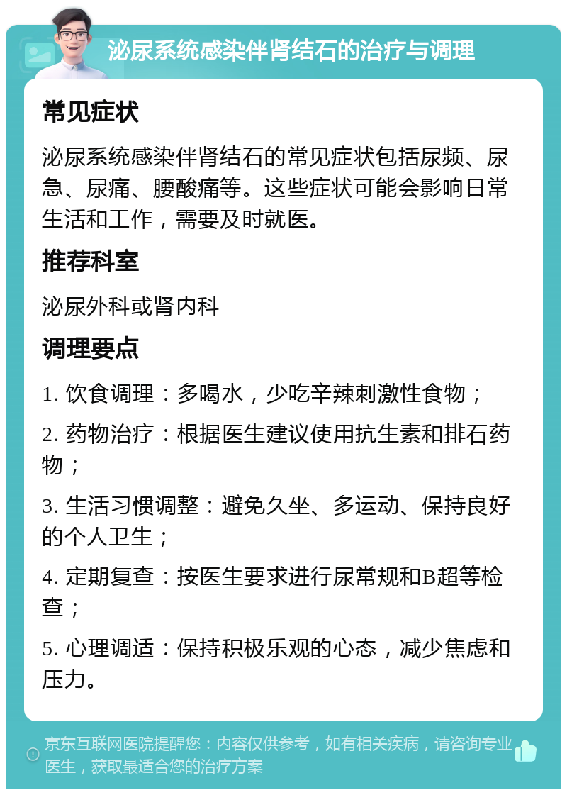 泌尿系统感染伴肾结石的治疗与调理 常见症状 泌尿系统感染伴肾结石的常见症状包括尿频、尿急、尿痛、腰酸痛等。这些症状可能会影响日常生活和工作，需要及时就医。 推荐科室 泌尿外科或肾内科 调理要点 1. 饮食调理：多喝水，少吃辛辣刺激性食物； 2. 药物治疗：根据医生建议使用抗生素和排石药物； 3. 生活习惯调整：避免久坐、多运动、保持良好的个人卫生； 4. 定期复查：按医生要求进行尿常规和B超等检查； 5. 心理调适：保持积极乐观的心态，减少焦虑和压力。