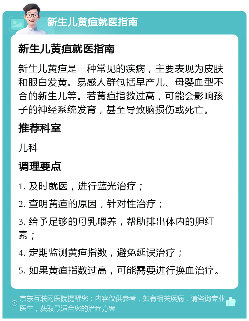 新生儿黄疸就医指南 新生儿黄疸就医指南 新生儿黄疸是一种常见的疾病，主要表现为皮肤和眼白发黄。易感人群包括早产儿、母婴血型不合的新生儿等。若黄疸指数过高，可能会影响孩子的神经系统发育，甚至导致脑损伤或死亡。 推荐科室 儿科 调理要点 1. 及时就医，进行蓝光治疗； 2. 查明黄疸的原因，针对性治疗； 3. 给予足够的母乳喂养，帮助排出体内的胆红素； 4. 定期监测黄疸指数，避免延误治疗； 5. 如果黄疸指数过高，可能需要进行换血治疗。