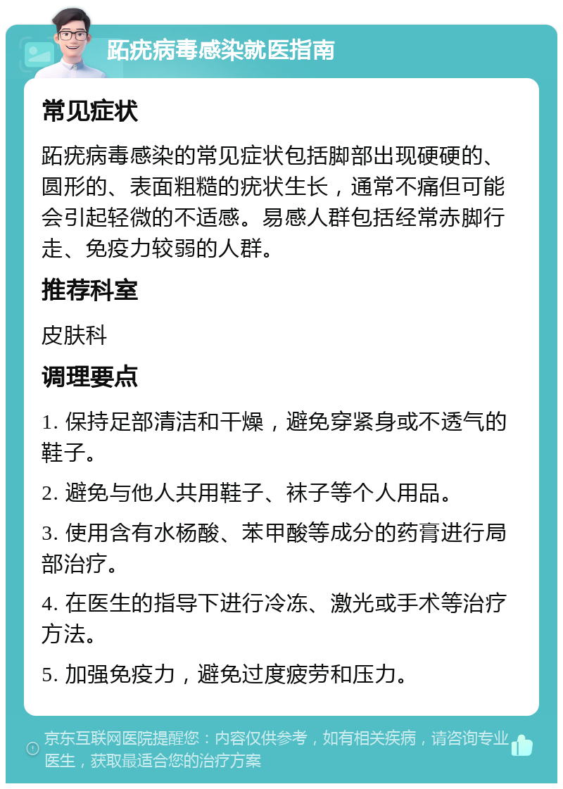 跖疣病毒感染就医指南 常见症状 跖疣病毒感染的常见症状包括脚部出现硬硬的、圆形的、表面粗糙的疣状生长，通常不痛但可能会引起轻微的不适感。易感人群包括经常赤脚行走、免疫力较弱的人群。 推荐科室 皮肤科 调理要点 1. 保持足部清洁和干燥，避免穿紧身或不透气的鞋子。 2. 避免与他人共用鞋子、袜子等个人用品。 3. 使用含有水杨酸、苯甲酸等成分的药膏进行局部治疗。 4. 在医生的指导下进行冷冻、激光或手术等治疗方法。 5. 加强免疫力，避免过度疲劳和压力。