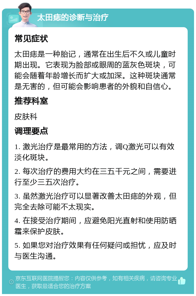 太田痣的诊断与治疗 常见症状 太田痣是一种胎记，通常在出生后不久或儿童时期出现。它表现为脸部或眼周的蓝灰色斑块，可能会随着年龄增长而扩大或加深。这种斑块通常是无害的，但可能会影响患者的外貌和自信心。 推荐科室 皮肤科 调理要点 1. 激光治疗是最常用的方法，调Q激光可以有效淡化斑块。 2. 每次治疗的费用大约在三五千元之间，需要进行至少三五次治疗。 3. 虽然激光治疗可以显著改善太田痣的外观，但完全去除可能不太现实。 4. 在接受治疗期间，应避免阳光直射和使用防晒霜来保护皮肤。 5. 如果您对治疗效果有任何疑问或担忧，应及时与医生沟通。