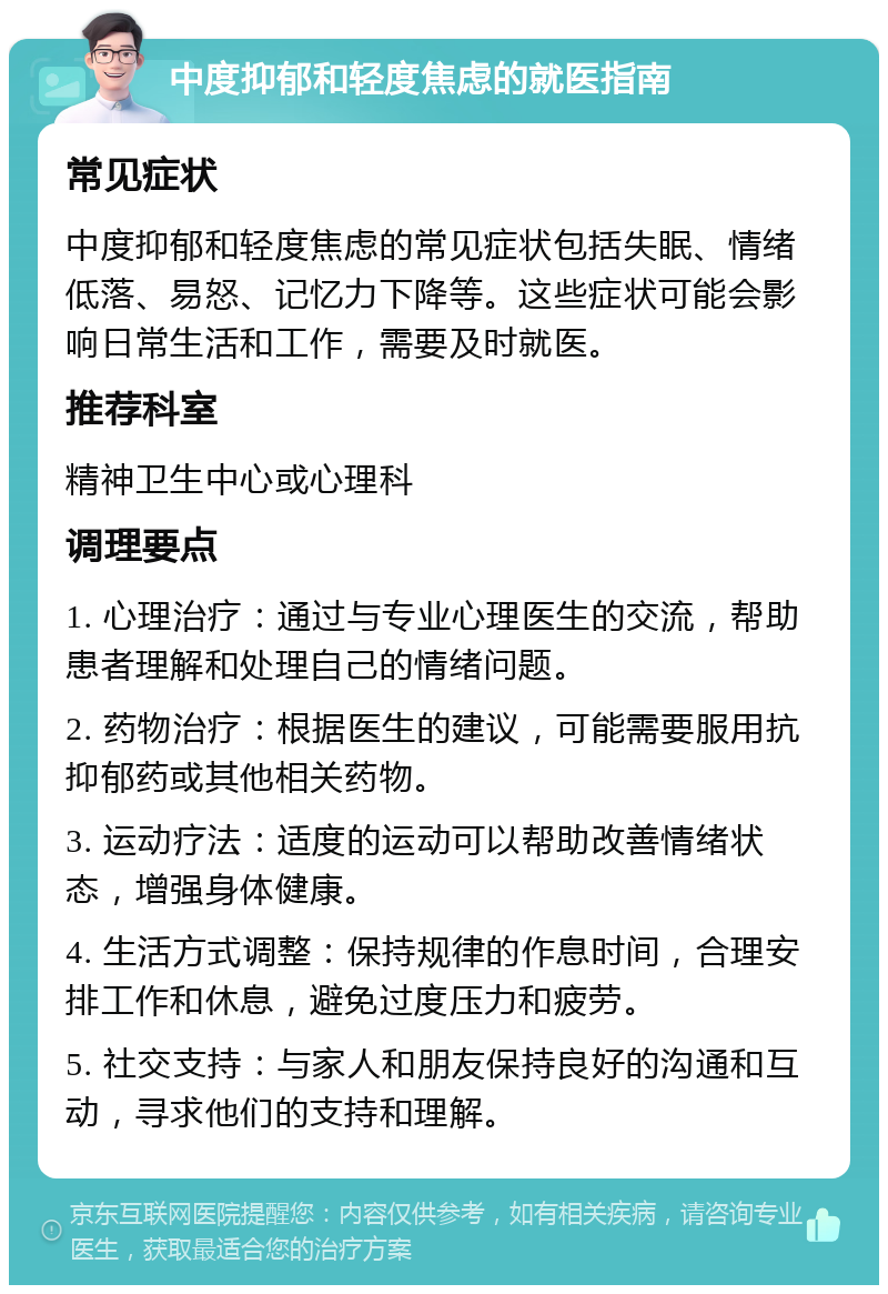 中度抑郁和轻度焦虑的就医指南 常见症状 中度抑郁和轻度焦虑的常见症状包括失眠、情绪低落、易怒、记忆力下降等。这些症状可能会影响日常生活和工作，需要及时就医。 推荐科室 精神卫生中心或心理科 调理要点 1. 心理治疗：通过与专业心理医生的交流，帮助患者理解和处理自己的情绪问题。 2. 药物治疗：根据医生的建议，可能需要服用抗抑郁药或其他相关药物。 3. 运动疗法：适度的运动可以帮助改善情绪状态，增强身体健康。 4. 生活方式调整：保持规律的作息时间，合理安排工作和休息，避免过度压力和疲劳。 5. 社交支持：与家人和朋友保持良好的沟通和互动，寻求他们的支持和理解。