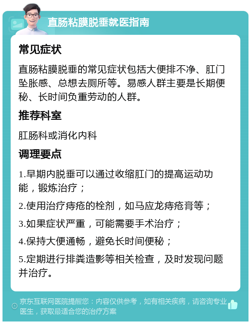 直肠粘膜脱垂就医指南 常见症状 直肠粘膜脱垂的常见症状包括大便排不净、肛门坠胀感、总想去厕所等。易感人群主要是长期便秘、长时间负重劳动的人群。 推荐科室 肛肠科或消化内科 调理要点 1.早期内脱垂可以通过收缩肛门的提高运动功能，锻炼治疗； 2.使用治疗痔疮的栓剂，如马应龙痔疮膏等； 3.如果症状严重，可能需要手术治疗； 4.保持大便通畅，避免长时间便秘； 5.定期进行排粪造影等相关检查，及时发现问题并治疗。