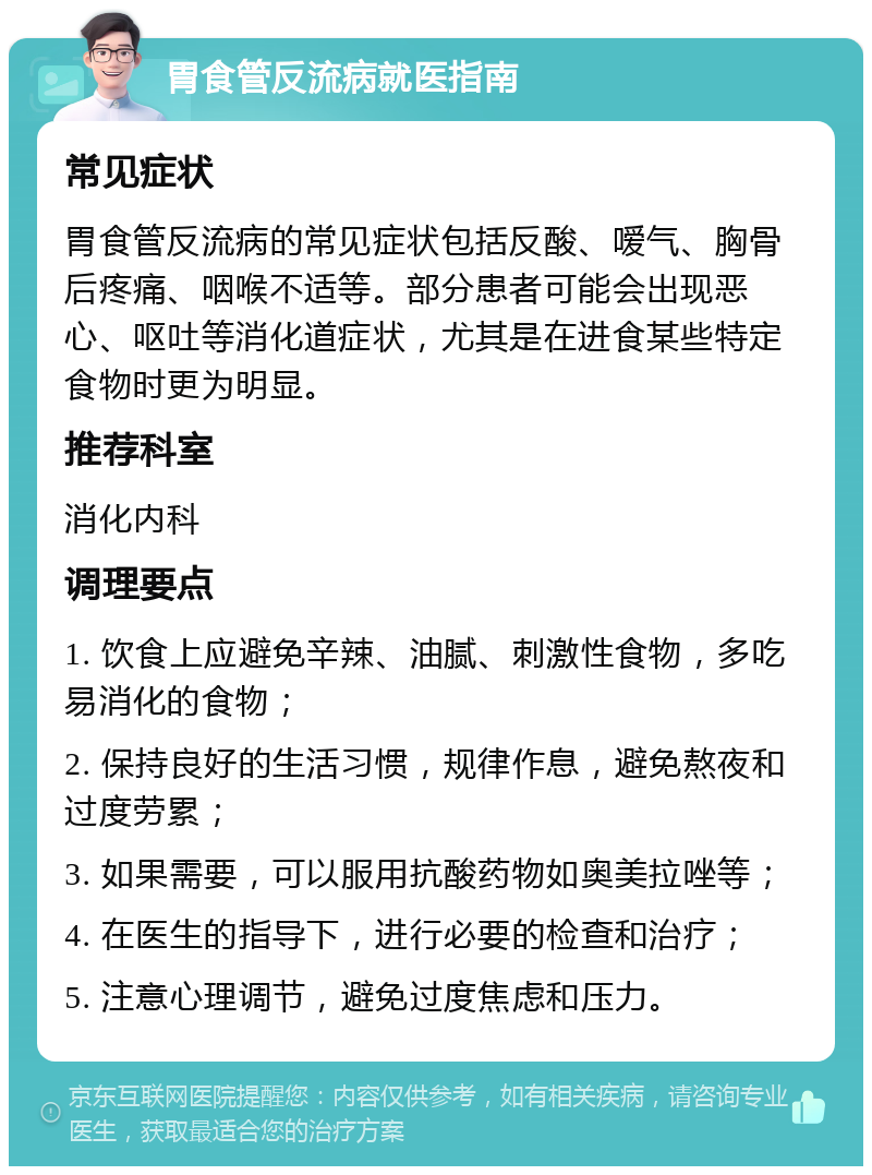 胃食管反流病就医指南 常见症状 胃食管反流病的常见症状包括反酸、嗳气、胸骨后疼痛、咽喉不适等。部分患者可能会出现恶心、呕吐等消化道症状，尤其是在进食某些特定食物时更为明显。 推荐科室 消化内科 调理要点 1. 饮食上应避免辛辣、油腻、刺激性食物，多吃易消化的食物； 2. 保持良好的生活习惯，规律作息，避免熬夜和过度劳累； 3. 如果需要，可以服用抗酸药物如奥美拉唑等； 4. 在医生的指导下，进行必要的检查和治疗； 5. 注意心理调节，避免过度焦虑和压力。