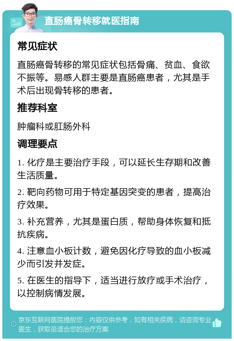 直肠癌骨转移就医指南 常见症状 直肠癌骨转移的常见症状包括骨痛、贫血、食欲不振等。易感人群主要是直肠癌患者，尤其是手术后出现骨转移的患者。 推荐科室 肿瘤科或肛肠外科 调理要点 1. 化疗是主要治疗手段，可以延长生存期和改善生活质量。 2. 靶向药物可用于特定基因突变的患者，提高治疗效果。 3. 补充营养，尤其是蛋白质，帮助身体恢复和抵抗疾病。 4. 注意血小板计数，避免因化疗导致的血小板减少而引发并发症。 5. 在医生的指导下，适当进行放疗或手术治疗，以控制病情发展。