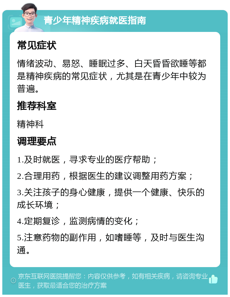 青少年精神疾病就医指南 常见症状 情绪波动、易怒、睡眠过多、白天昏昏欲睡等都是精神疾病的常见症状，尤其是在青少年中较为普遍。 推荐科室 精神科 调理要点 1.及时就医，寻求专业的医疗帮助； 2.合理用药，根据医生的建议调整用药方案； 3.关注孩子的身心健康，提供一个健康、快乐的成长环境； 4.定期复诊，监测病情的变化； 5.注意药物的副作用，如嗜睡等，及时与医生沟通。