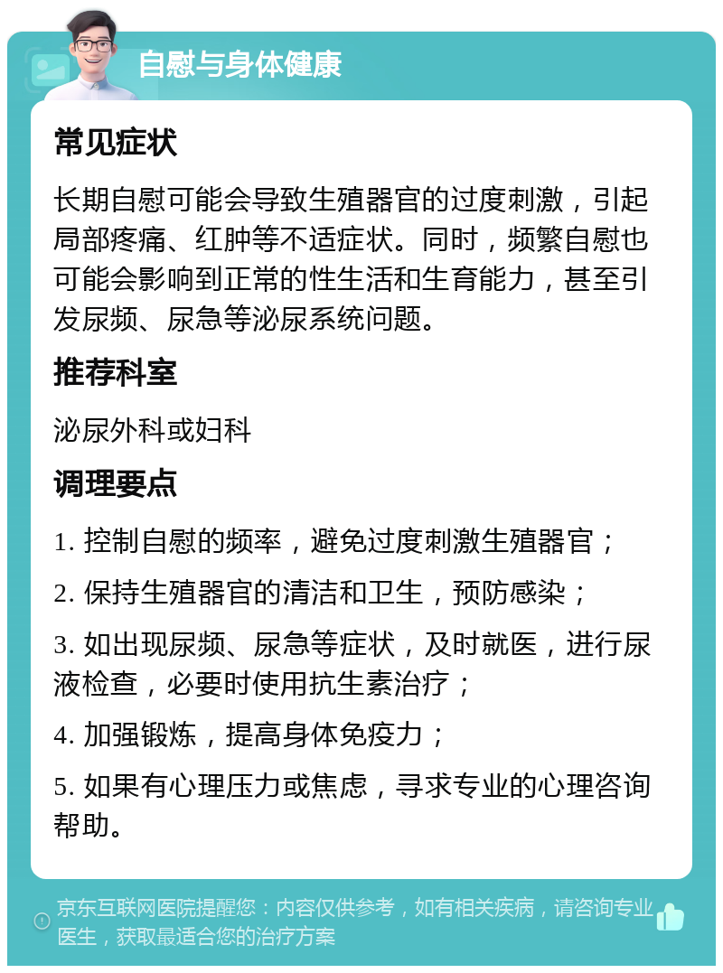 自慰与身体健康 常见症状 长期自慰可能会导致生殖器官的过度刺激，引起局部疼痛、红肿等不适症状。同时，频繁自慰也可能会影响到正常的性生活和生育能力，甚至引发尿频、尿急等泌尿系统问题。 推荐科室 泌尿外科或妇科 调理要点 1. 控制自慰的频率，避免过度刺激生殖器官； 2. 保持生殖器官的清洁和卫生，预防感染； 3. 如出现尿频、尿急等症状，及时就医，进行尿液检查，必要时使用抗生素治疗； 4. 加强锻炼，提高身体免疫力； 5. 如果有心理压力或焦虑，寻求专业的心理咨询帮助。