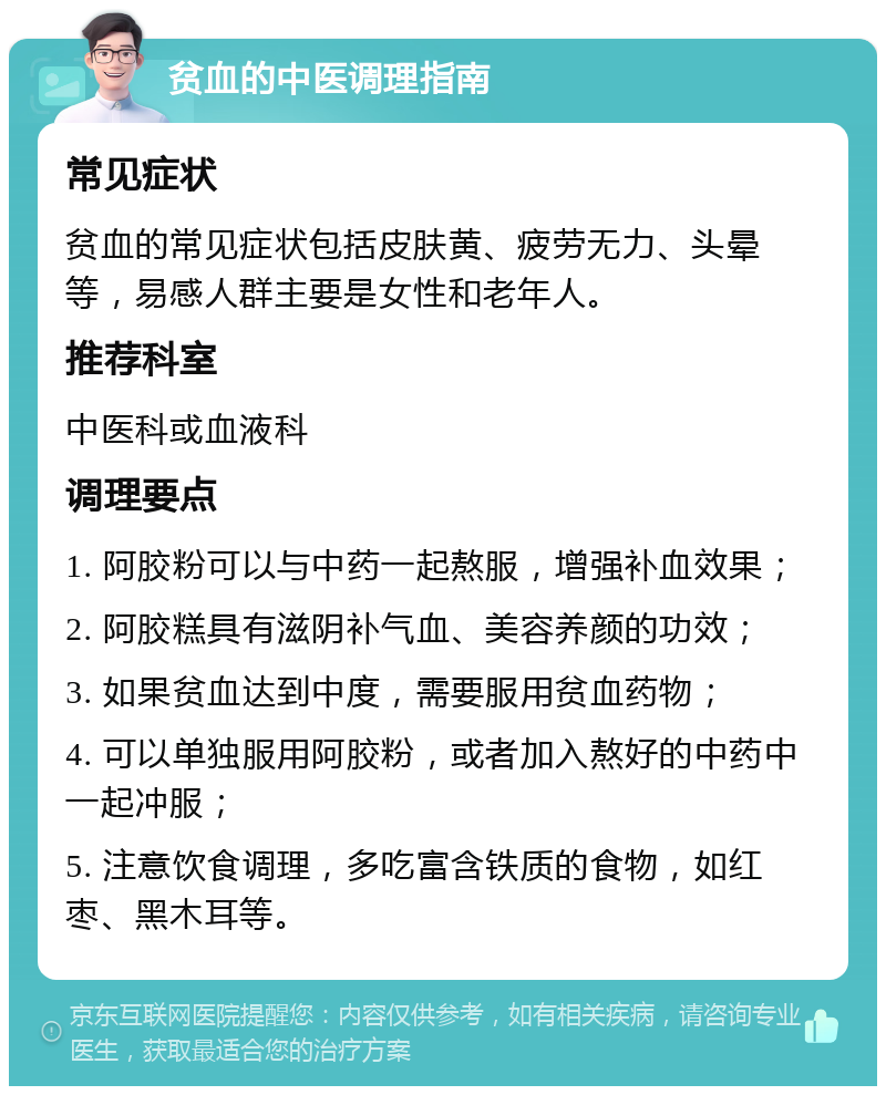 贫血的中医调理指南 常见症状 贫血的常见症状包括皮肤黄、疲劳无力、头晕等，易感人群主要是女性和老年人。 推荐科室 中医科或血液科 调理要点 1. 阿胶粉可以与中药一起熬服，增强补血效果； 2. 阿胶糕具有滋阴补气血、美容养颜的功效； 3. 如果贫血达到中度，需要服用贫血药物； 4. 可以单独服用阿胶粉，或者加入熬好的中药中一起冲服； 5. 注意饮食调理，多吃富含铁质的食物，如红枣、黑木耳等。