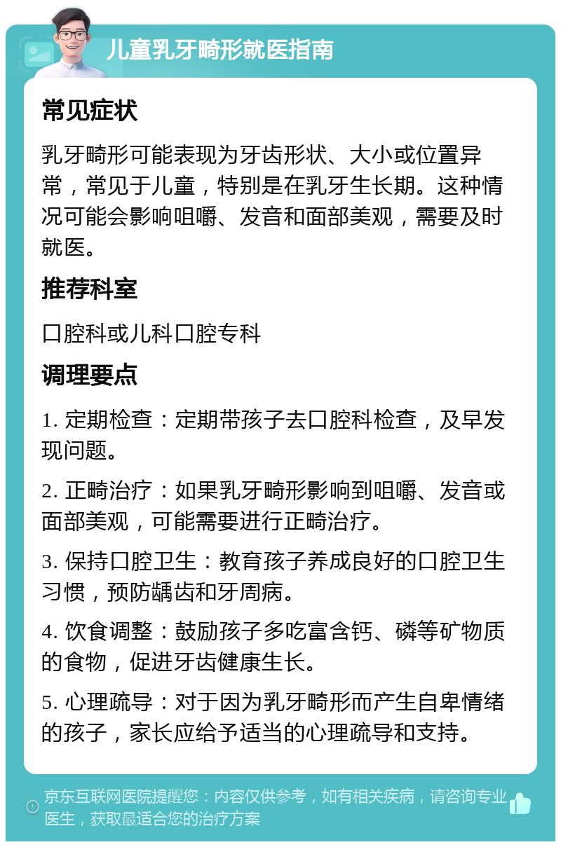 儿童乳牙畸形就医指南 常见症状 乳牙畸形可能表现为牙齿形状、大小或位置异常，常见于儿童，特别是在乳牙生长期。这种情况可能会影响咀嚼、发音和面部美观，需要及时就医。 推荐科室 口腔科或儿科口腔专科 调理要点 1. 定期检查：定期带孩子去口腔科检查，及早发现问题。 2. 正畸治疗：如果乳牙畸形影响到咀嚼、发音或面部美观，可能需要进行正畸治疗。 3. 保持口腔卫生：教育孩子养成良好的口腔卫生习惯，预防龋齿和牙周病。 4. 饮食调整：鼓励孩子多吃富含钙、磷等矿物质的食物，促进牙齿健康生长。 5. 心理疏导：对于因为乳牙畸形而产生自卑情绪的孩子，家长应给予适当的心理疏导和支持。