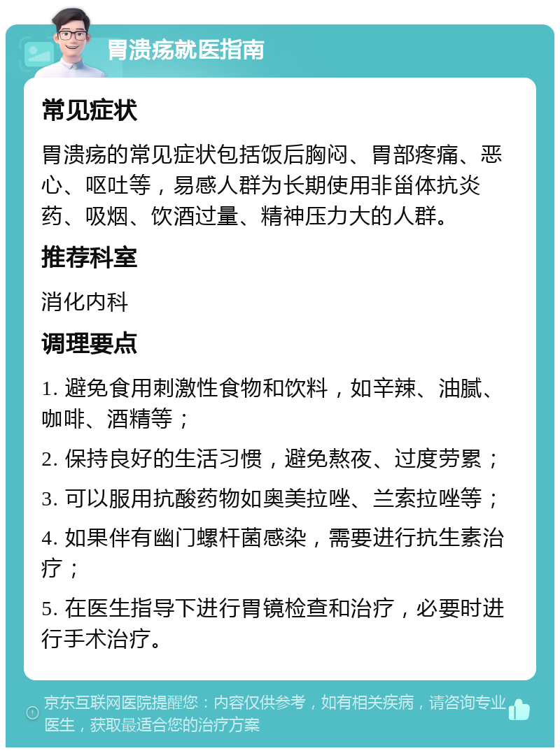 胃溃疡就医指南 常见症状 胃溃疡的常见症状包括饭后胸闷、胃部疼痛、恶心、呕吐等，易感人群为长期使用非甾体抗炎药、吸烟、饮酒过量、精神压力大的人群。 推荐科室 消化内科 调理要点 1. 避免食用刺激性食物和饮料，如辛辣、油腻、咖啡、酒精等； 2. 保持良好的生活习惯，避免熬夜、过度劳累； 3. 可以服用抗酸药物如奥美拉唑、兰索拉唑等； 4. 如果伴有幽门螺杆菌感染，需要进行抗生素治疗； 5. 在医生指导下进行胃镜检查和治疗，必要时进行手术治疗。