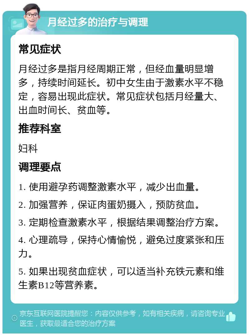 月经过多的治疗与调理 常见症状 月经过多是指月经周期正常，但经血量明显增多，持续时间延长。初中女生由于激素水平不稳定，容易出现此症状。常见症状包括月经量大、出血时间长、贫血等。 推荐科室 妇科 调理要点 1. 使用避孕药调整激素水平，减少出血量。 2. 加强营养，保证肉蛋奶摄入，预防贫血。 3. 定期检查激素水平，根据结果调整治疗方案。 4. 心理疏导，保持心情愉悦，避免过度紧张和压力。 5. 如果出现贫血症状，可以适当补充铁元素和维生素B12等营养素。