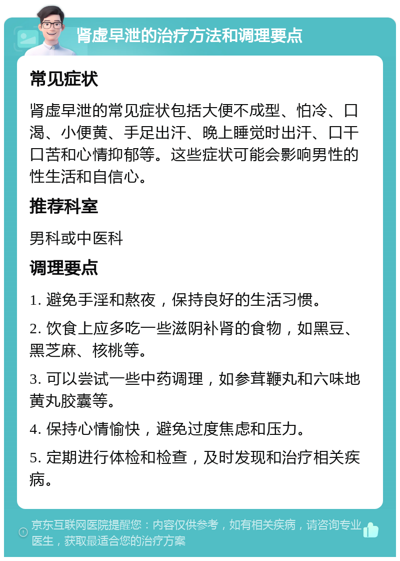 肾虚早泄的治疗方法和调理要点 常见症状 肾虚早泄的常见症状包括大便不成型、怕冷、口渴、小便黄、手足出汗、晚上睡觉时出汗、口干口苦和心情抑郁等。这些症状可能会影响男性的性生活和自信心。 推荐科室 男科或中医科 调理要点 1. 避免手淫和熬夜，保持良好的生活习惯。 2. 饮食上应多吃一些滋阴补肾的食物，如黑豆、黑芝麻、核桃等。 3. 可以尝试一些中药调理，如参茸鞭丸和六味地黄丸胶囊等。 4. 保持心情愉快，避免过度焦虑和压力。 5. 定期进行体检和检查，及时发现和治疗相关疾病。