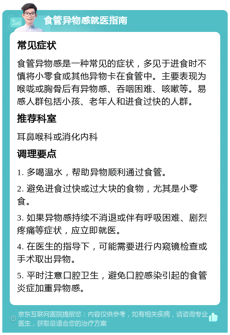 食管异物感就医指南 常见症状 食管异物感是一种常见的症状，多见于进食时不慎将小零食或其他异物卡在食管中。主要表现为喉咙或胸骨后有异物感、吞咽困难、咳嗽等。易感人群包括小孩、老年人和进食过快的人群。 推荐科室 耳鼻喉科或消化内科 调理要点 1. 多喝温水，帮助异物顺利通过食管。 2. 避免进食过快或过大块的食物，尤其是小零食。 3. 如果异物感持续不消退或伴有呼吸困难、剧烈疼痛等症状，应立即就医。 4. 在医生的指导下，可能需要进行内窥镜检查或手术取出异物。 5. 平时注意口腔卫生，避免口腔感染引起的食管炎症加重异物感。