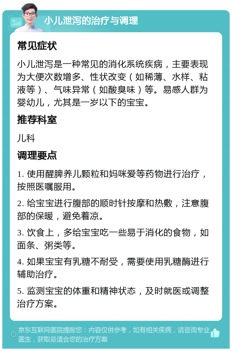 小儿泄泻的治疗与调理 常见症状 小儿泄泻是一种常见的消化系统疾病，主要表现为大便次数增多、性状改变（如稀薄、水样、粘液等）、气味异常（如酸臭味）等。易感人群为婴幼儿，尤其是一岁以下的宝宝。 推荐科室 儿科 调理要点 1. 使用醒脾养儿颗粒和妈咪爱等药物进行治疗，按照医嘱服用。 2. 给宝宝进行腹部的顺时针按摩和热敷，注意腹部的保暖，避免着凉。 3. 饮食上，多给宝宝吃一些易于消化的食物，如面条、粥类等。 4. 如果宝宝有乳糖不耐受，需要使用乳糖酶进行辅助治疗。 5. 监测宝宝的体重和精神状态，及时就医或调整治疗方案。