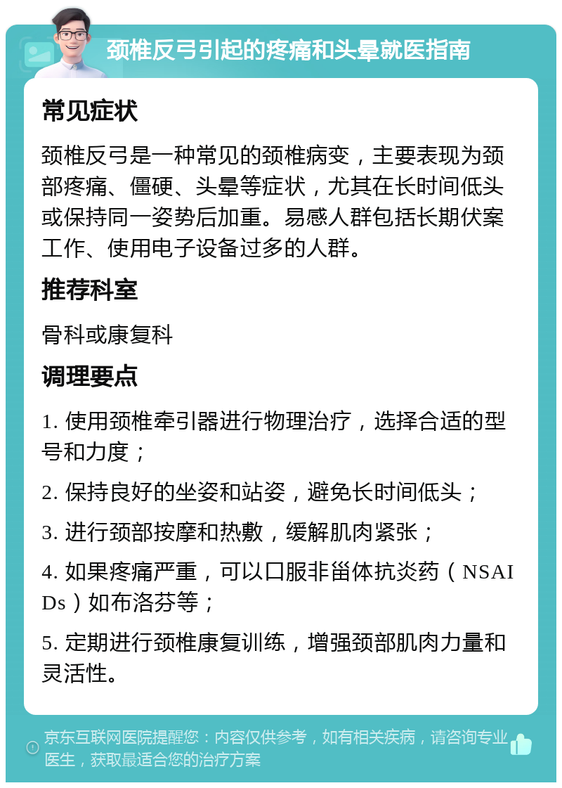 颈椎反弓引起的疼痛和头晕就医指南 常见症状 颈椎反弓是一种常见的颈椎病变，主要表现为颈部疼痛、僵硬、头晕等症状，尤其在长时间低头或保持同一姿势后加重。易感人群包括长期伏案工作、使用电子设备过多的人群。 推荐科室 骨科或康复科 调理要点 1. 使用颈椎牵引器进行物理治疗，选择合适的型号和力度； 2. 保持良好的坐姿和站姿，避免长时间低头； 3. 进行颈部按摩和热敷，缓解肌肉紧张； 4. 如果疼痛严重，可以口服非甾体抗炎药（NSAIDs）如布洛芬等； 5. 定期进行颈椎康复训练，增强颈部肌肉力量和灵活性。