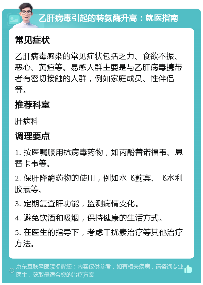 乙肝病毒引起的转氨酶升高：就医指南 常见症状 乙肝病毒感染的常见症状包括乏力、食欲不振、恶心、黄疸等。易感人群主要是与乙肝病毒携带者有密切接触的人群，例如家庭成员、性伴侣等。 推荐科室 肝病科 调理要点 1. 按医嘱服用抗病毒药物，如丙酚替诺福韦、恩替卡韦等。 2. 保肝降酶药物的使用，例如水飞蓟宾、飞水利胶囊等。 3. 定期复查肝功能，监测病情变化。 4. 避免饮酒和吸烟，保持健康的生活方式。 5. 在医生的指导下，考虑干扰素治疗等其他治疗方法。