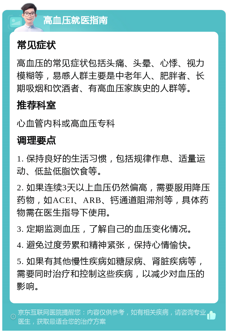 高血压就医指南 常见症状 高血压的常见症状包括头痛、头晕、心悸、视力模糊等，易感人群主要是中老年人、肥胖者、长期吸烟和饮酒者、有高血压家族史的人群等。 推荐科室 心血管内科或高血压专科 调理要点 1. 保持良好的生活习惯，包括规律作息、适量运动、低盐低脂饮食等。 2. 如果连续3天以上血压仍然偏高，需要服用降压药物，如ACEI、ARB、钙通道阻滞剂等，具体药物需在医生指导下使用。 3. 定期监测血压，了解自己的血压变化情况。 4. 避免过度劳累和精神紧张，保持心情愉快。 5. 如果有其他慢性疾病如糖尿病、肾脏疾病等，需要同时治疗和控制这些疾病，以减少对血压的影响。